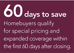 60 days to save - Homebuyers qualify for special pricing and expanded coverage within the first 60 days after closing.
